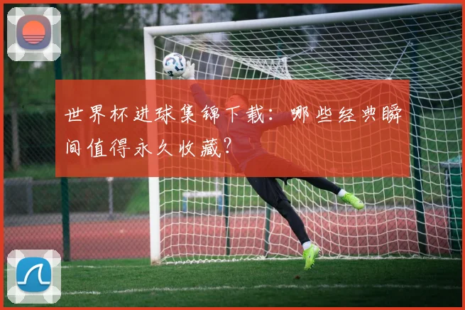 世界杯进球集锦下载：哪些经典瞬间值得永久收藏？