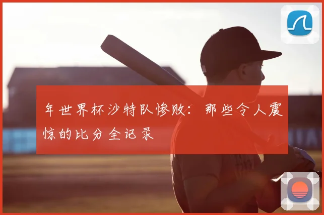 年世界杯沙特队惨败：那些令人震惊的比分全记录