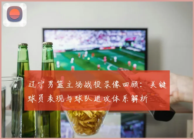 辽宁男篮主场战役录像回顾：关键球员表现与球队进攻体系解析