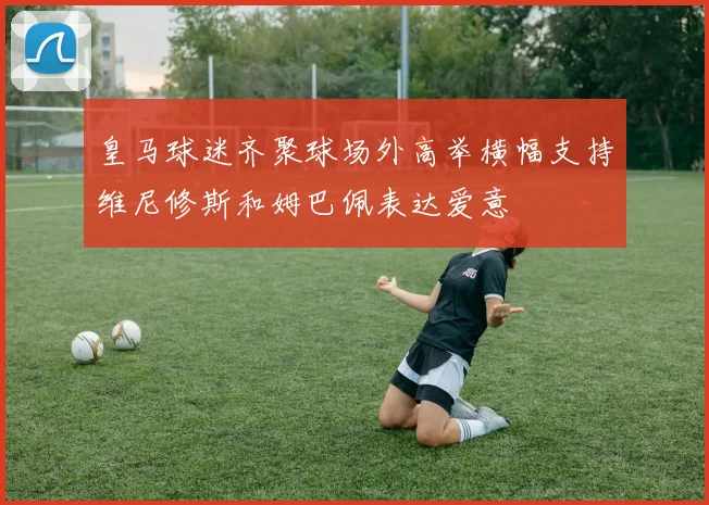 皇马球迷齐聚球场外高举横幅支持维尼修斯和姆巴佩表达爱意