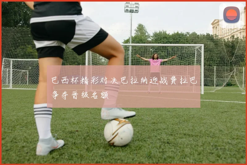 巴西杯精彩对决巴拉纳迎战费拉巴争夺晋级名额