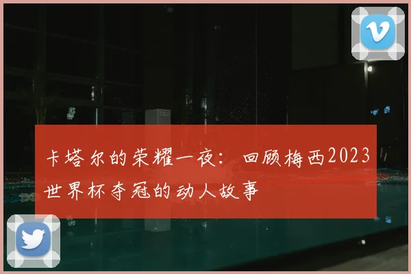 卡塔尔的荣耀一夜：回顾梅西2023世界杯夺冠的动人故事