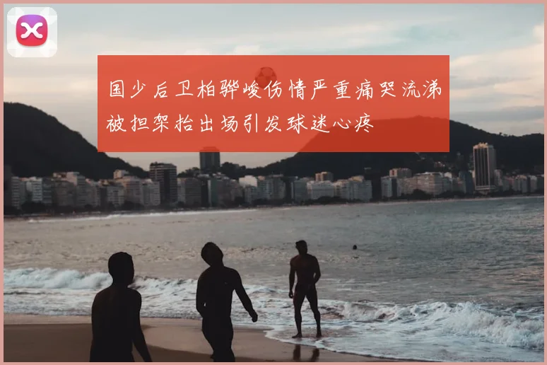 国少后卫柏骅峻伤情严重痛哭流涕被担架抬出场引发球迷心疼