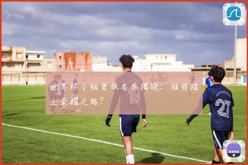 世界杯小组晋级名单揭晓：谁将踏上荣耀之路？