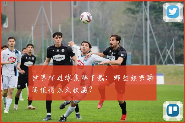 世界杯进球集锦下载：哪些经典瞬间值得永久收藏？