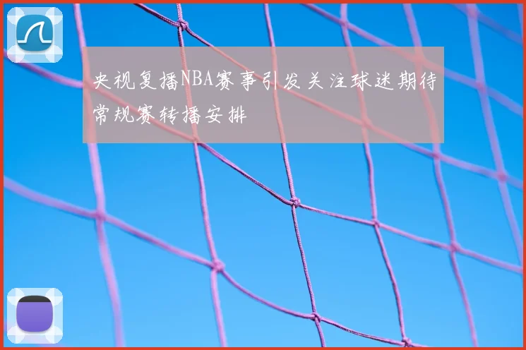 央视复播NBA赛事引发关注球迷期待常规赛转播安排